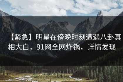 【紧急】明星在傍晚时刻遭遇八卦真相大白，91网全网炸锅，详情发现