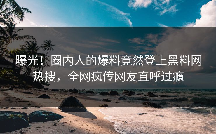 曝光！圈内人的爆料竟然登上黑料网热搜，全网疯传网友直呼过瘾