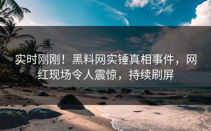 实时刚刚！黑料网实锤真相事件，网红现场令人震惊，持续刷屏