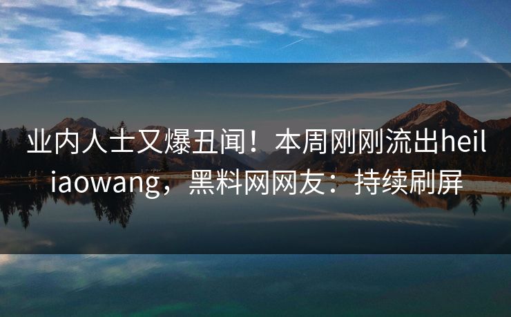 业内人士又爆丑闻！本周刚刚流出heiliaowang，黑料网网友：持续刷屏