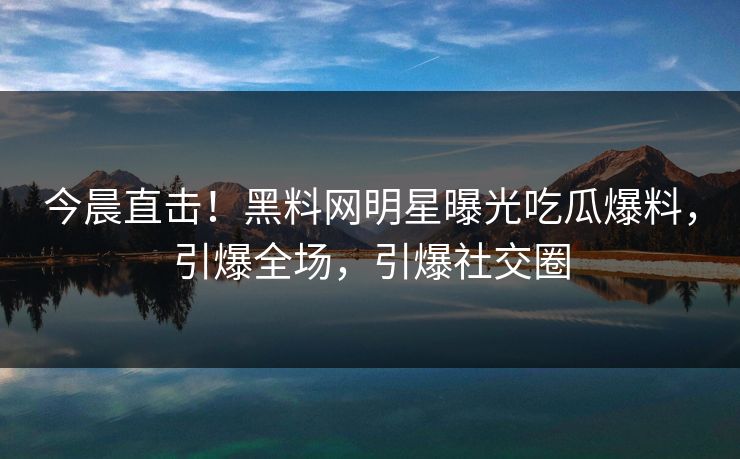 今晨直击!黑料网明星曝光吃瓜爆料,引爆全场,引爆社交圈 今晨直击!黑料网明星曝光吃瓜爆料,引爆全场,引爆社交圈