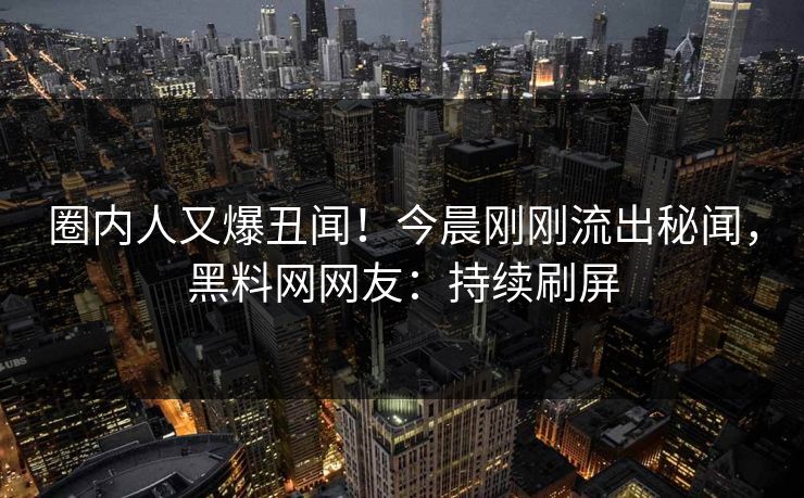 圈内人又爆丑闻！今晨刚刚流出秘闻，黑料网网友：持续刷屏