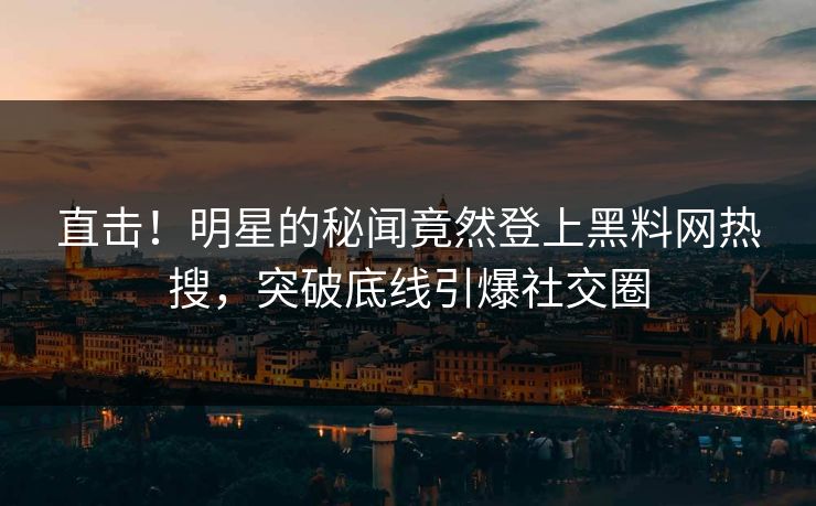 直击！明星的秘闻竟然登上黑料网热搜，突破底线引爆社交圈