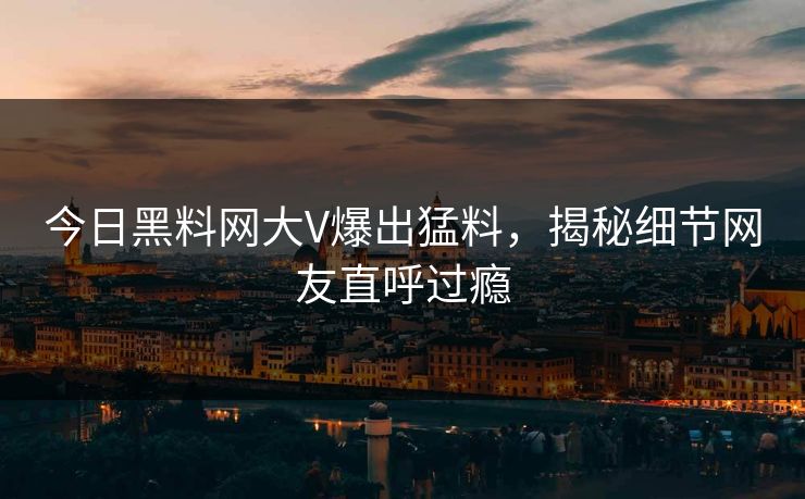 今日黑料网大V爆出猛料，揭秘细节网友直呼过瘾