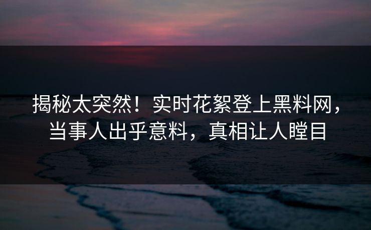 揭秘太突然！实时花絮登上黑料网，当事人出乎意料，真相让人瞠目