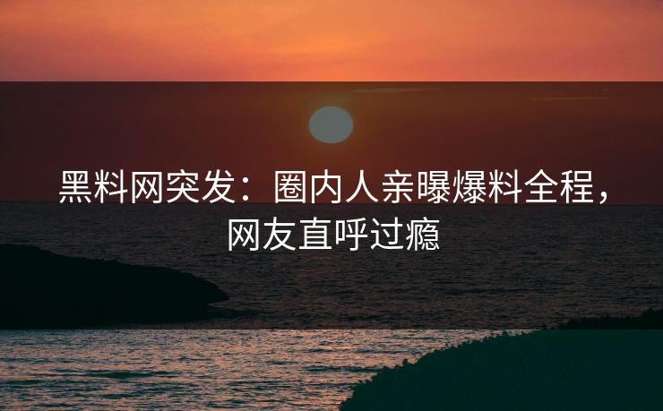 黑料网突发：圈内人亲曝爆料全程，网友直呼过瘾