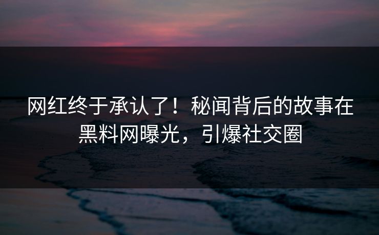 网红终于承认了！秘闻背后的故事在黑料网曝光，引爆社交圈