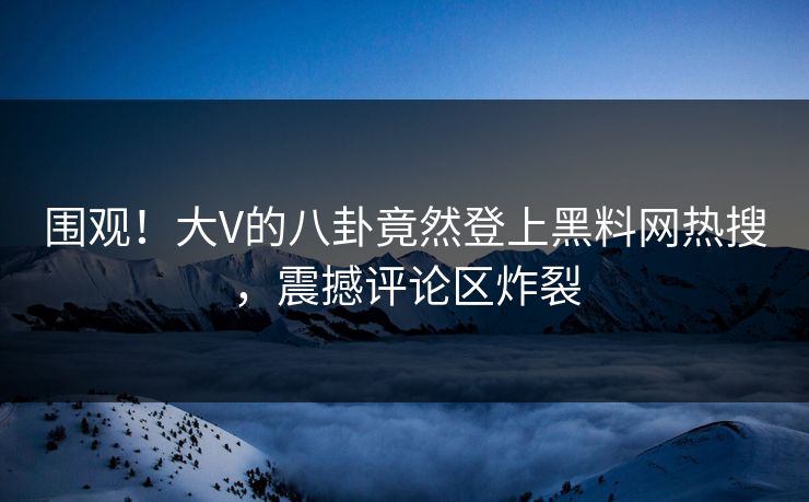 围观！大V的八卦竟然登上黑料网热搜，震撼评论区炸裂