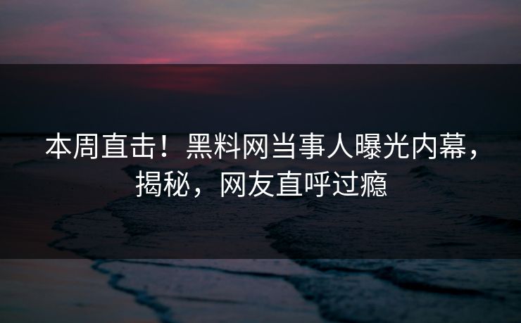 本周直击！黑料网当事人曝光内幕，揭秘，网友直呼过瘾