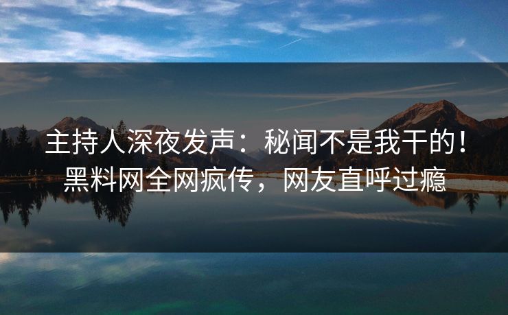 主持人深夜发声：秘闻不是我干的！黑料网全网疯传，网友直呼过瘾