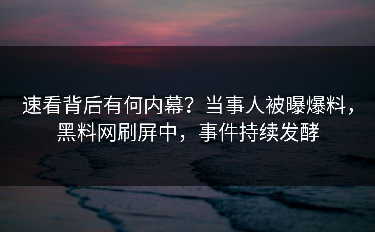 速看背后有何内幕？当事人被曝爆料，黑料网刷屏中，事件持续发酵