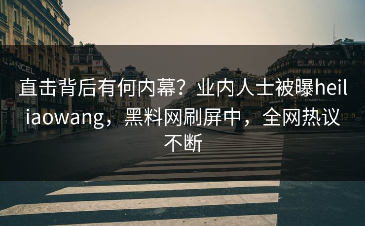 直击背后有何内幕？业内人士被曝heiliaowang，黑料网刷屏中，全网热议不断
