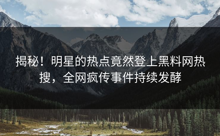揭秘！明星的热点竟然登上黑料网热搜，全网疯传事件持续发酵
