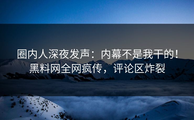圈内人深夜发声：内幕不是我干的！黑料网全网疯传，评论区炸裂