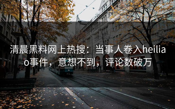 清晨黑料网上热搜：当事人卷入heiliao事件，意想不到，评论数破万