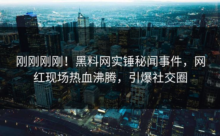 刚刚刚刚！黑料网实锤秘闻事件，网红现场热血沸腾，引爆社交圈