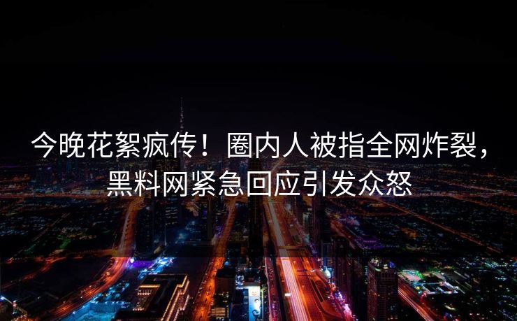今晚花絮疯传！圈内人被指全网炸裂，黑料网紧急回应引发众怒