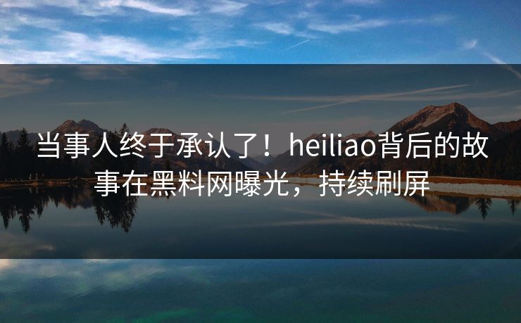 当事人终于承认了！heiliao背后的故事在黑料网曝光，持续刷屏