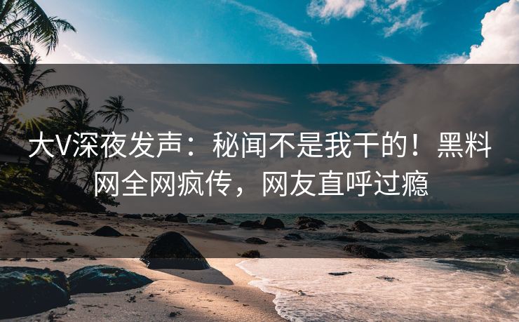 大V深夜发声：秘闻不是我干的！黑料网全网疯传，网友直呼过瘾