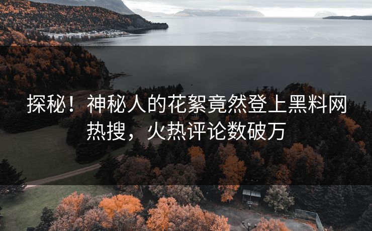 探秘！神秘人的花絮竟然登上黑料网热搜，火热评论数破万