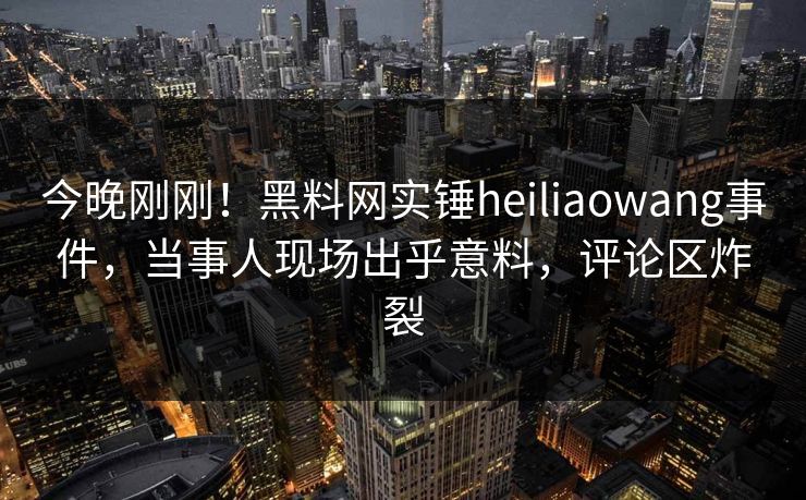 今晚刚刚!黑料网实锤heiliaowang事件,当事人现场出乎意料,评论区炸裂 今晚刚刚!黑料网实锤heiliaowang事件,当事人现场出乎意料,评论区炸裂
