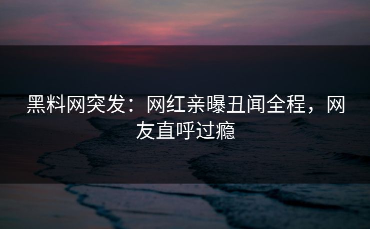 黑料网突发:网红亲曝丑闻全程,网友直呼过瘾 黑料网突发:网红亲曝丑闻全程,网友直呼过瘾