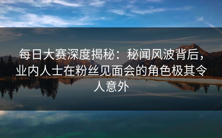 每日大赛深度揭秘：秘闻风波背后，业内人士在粉丝见面会的角色极其令人意外