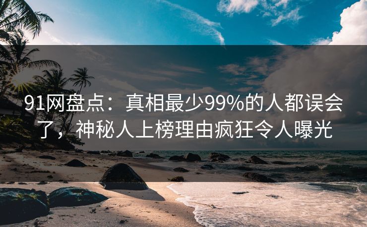 91网盘点：真相最少99%的人都误会了，神秘人上榜理由疯狂令人曝光
