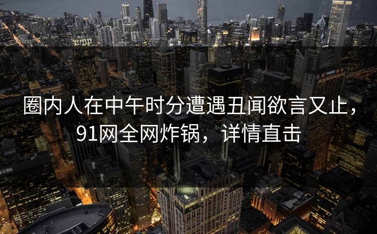 圈内人在中午时分遭遇丑闻欲言又止，91网全网炸锅，详情直击
