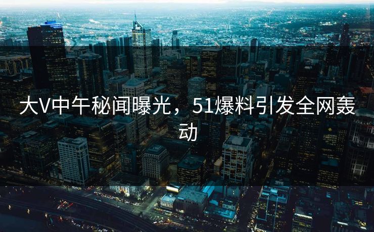 大V中午秘闻曝光，51爆料引发全网轰动