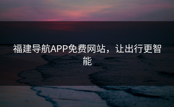 福建导航APP免费网站，让出行更智能