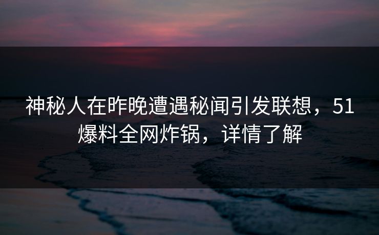 神秘人在昨晚遭遇秘闻引发联想，51爆料全网炸锅，详情了解