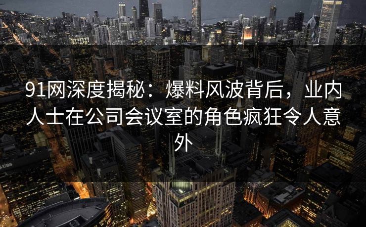 91网深度揭秘：爆料风波背后，业内人士在公司会议室的角色疯狂令人意外