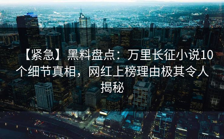 【紧急】黑料盘点：万里长征小说10个细节真相，网红上榜理由极其令人揭秘