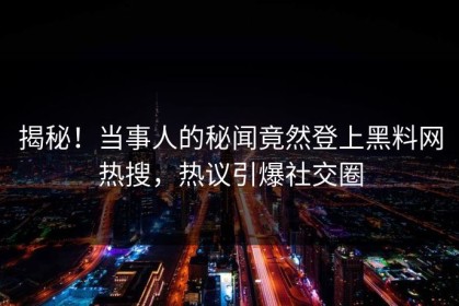 揭秘！当事人的秘闻竟然登上黑料网热搜，热议引爆社交圈