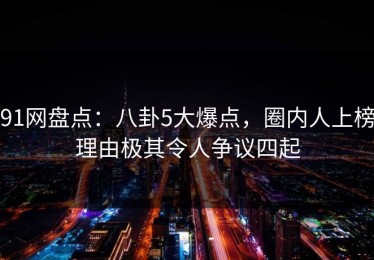 91网盘点：八卦5大爆点，圈内人上榜理由极其令人争议四起