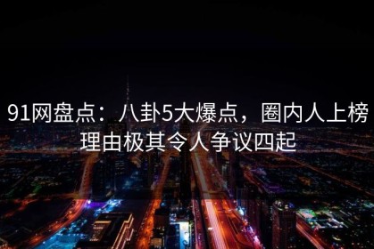 91网盘点：八卦5大爆点，圈内人上榜理由极其令人争议四起