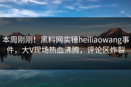 本周刚刚！黑料网实锤heiliaowang事件，大V现场热血沸腾，评论区炸裂