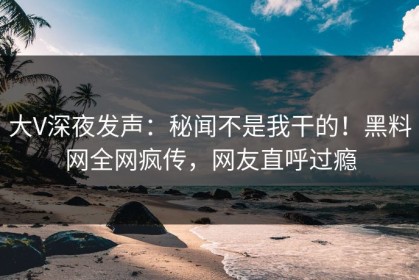大V深夜发声：秘闻不是我干的！黑料网全网疯传，网友直呼过瘾