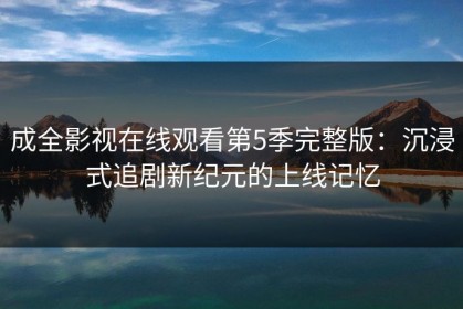成全影视在线观看第5季完整版：沉浸式追剧新纪元的上线记忆