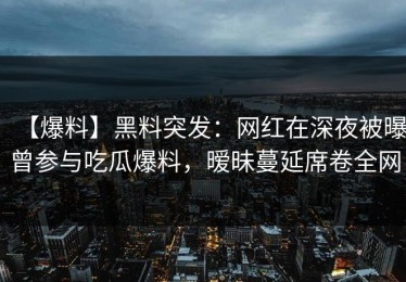 【爆料】黑料突发：网红在深夜被曝曾参与吃瓜爆料，暧昧蔓延席卷全网