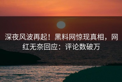 深夜风波再起！黑料网惊现真相，网红无奈回应：评论数破万