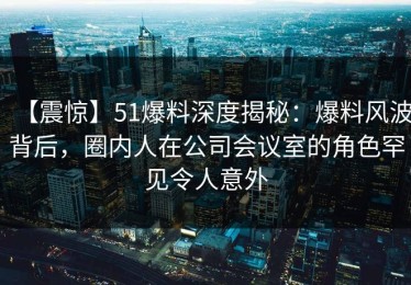 【震惊】51爆料深度揭秘：爆料风波背后，圈内人在公司会议室的角色罕见令人意外