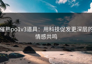 催熟po1v3道具：用科技促发更深层的情感共鸣