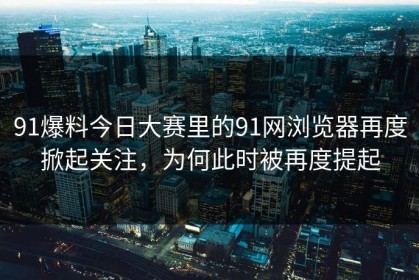 91爆料今日大赛里的91网浏览器再度掀起关注，为何此时被再度提起