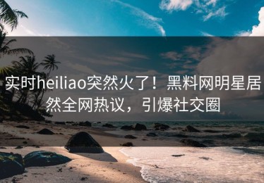 实时heiliao突然火了！黑料网明星居然全网热议，引爆社交圈