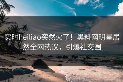 实时heiliao突然火了！黑料网明星居然全网热议，引爆社交圈