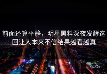 前面还算平静，明星黑料深夜发酵这回让人本来不信结果越看越真