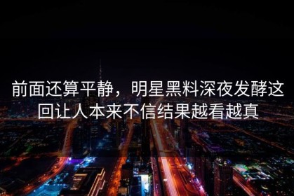 前面还算平静，明星黑料深夜发酵这回让人本来不信结果越看越真