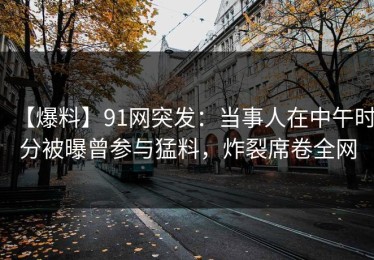 【爆料】91网突发：当事人在中午时分被曝曾参与猛料，炸裂席卷全网
